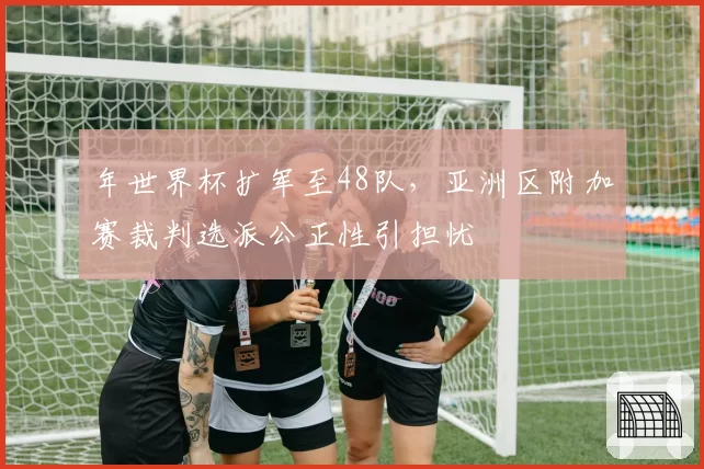 年世界杯扩军至48队,亚洲区附加赛裁判选派公正性引担忧