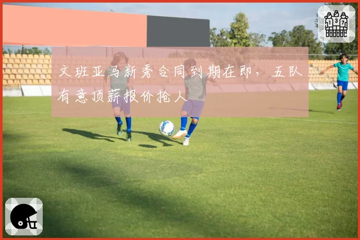 文班亚马新秀合同到期在即，五队有意顶薪报价抢人