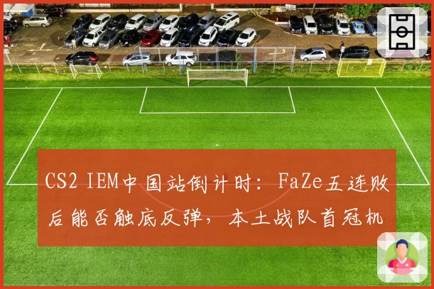 CS2 IEM中国站倒计时：FaZe五连败后能否触底反弹，本土战队首冠机会