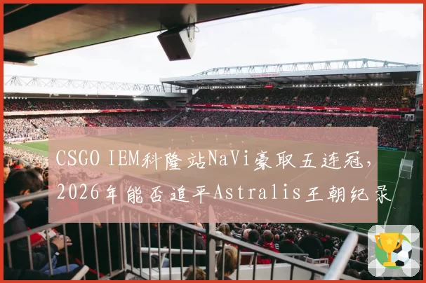 CSGO IEM科隆站NaVi豪取五连冠，2026年能否追平Astralis王朝纪录？