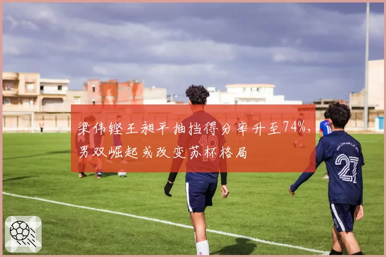 梁伟铿王昶平抽挡得分率升至74%，男双崛起或改变苏杯格局