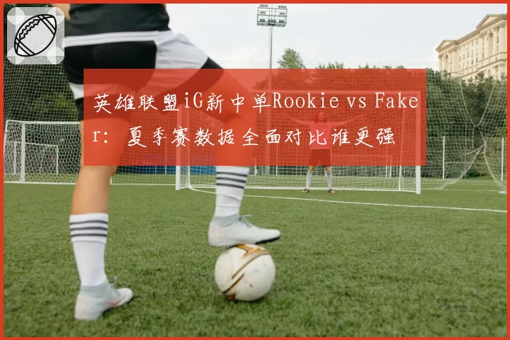 英雄联盟iG新中单Rookie vs Faker:夏季赛数据全面对比谁更强