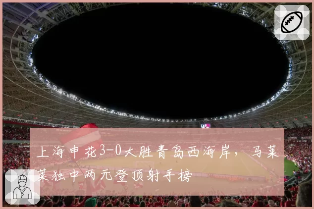 上海申花3-0大胜青岛西海岸，马莱莱独中两元登顶射手榜