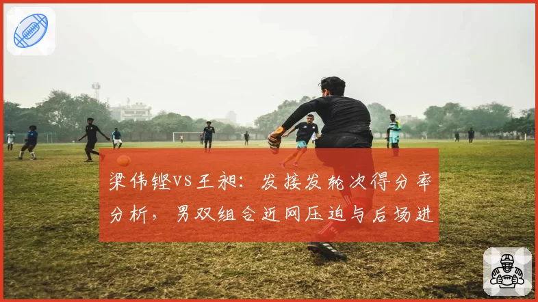 梁伟铿vs王昶：发接发轮次得分率分析，男双组合近网压迫与后场进攻分工差异